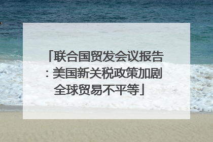 联合国贸发会议报告：美国新关税政策加剧全球贸易不平等