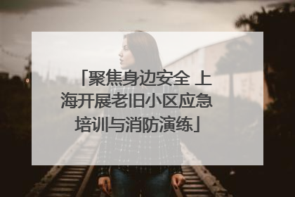 聚焦身边安全 上海开展老旧小区应急培训与消防演练