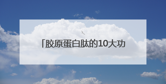 胶原蛋白肽的10大功效与作用，抗衰只是入门，这些功效才是王炸