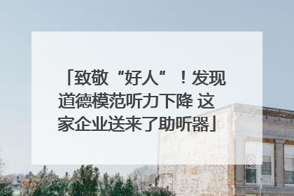 致敬“好人”！发现道德模范听力下降 这家企业送来了助听器