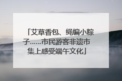 艾草香包、绳编小粽子……市民游客非遗市集上感受端午文化