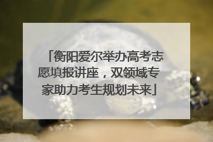 衡阳爱尔举办高考志愿填报讲座，双领域专家助力考生规划未来