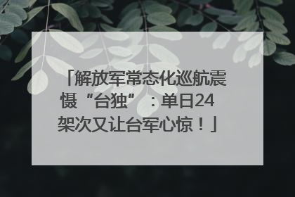 解放军常态化巡航震慑“台独”：单日24架次又让台军心惊！