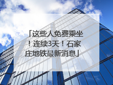 这些人免费乘坐！连续3天！石家庄地铁最新消息