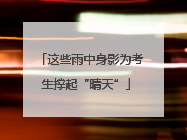 这些雨中身影为考生撑起“晴天”