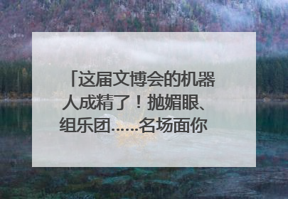 这届文博会的机器人成精了！抛媚眼、组乐团……名场面你pick谁？