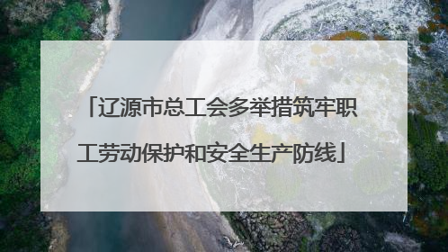 辽源市总工会多举措筑牢职工劳动保护和安全生产防线