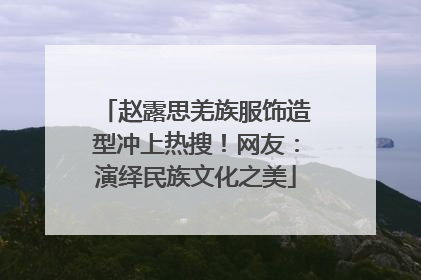 赵露思羌族服饰造型冲上热搜！网友：演绎民族文化之美