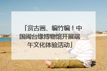 赏古画、编竹编！中国闽台缘博物馆开展端午文化体验活动