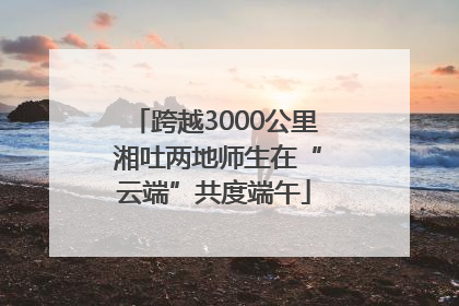跨越3000公里 湘吐两地师生在“云端”共度端午