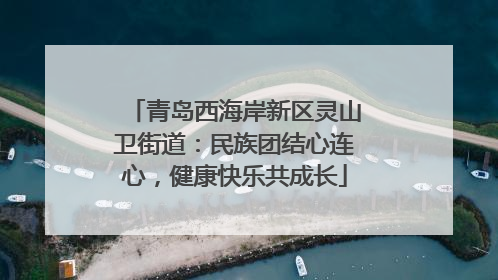 青岛西海岸新区灵山卫街道：民族团结心连心，健康快乐共成长