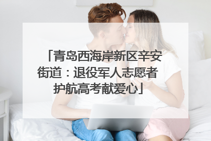 青岛西海岸新区辛安街道：退役军人志愿者护航高考献爱心