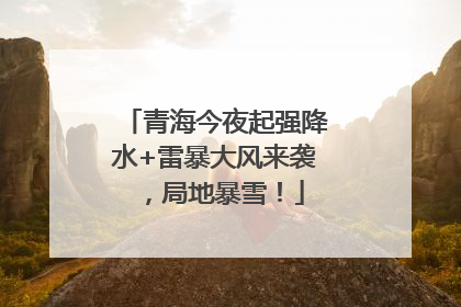 青海今夜起强降水+雷暴大风来袭，局地暴雪！