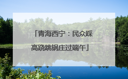 青海西宁：民众踩高跷跳锅庄过端午