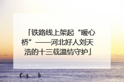 铁路线上架起“暖心桥”——河北好人刘天浩的十三载温情守护