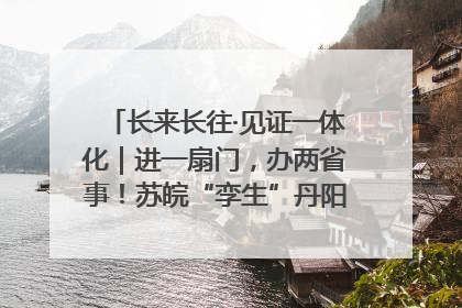 长来长往·见证一体化｜进一扇门，办两省事！苏皖“孪生”丹阳如何做到的？