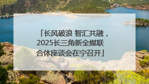 长风破浪 智汇共融，2025长三角新全媒联合体座谈会在宁召开