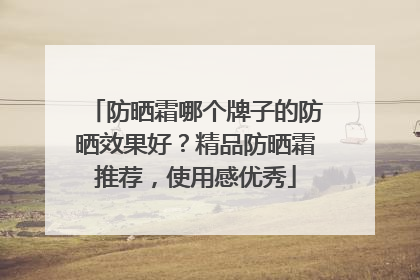 防晒霜哪个牌子的防晒效果好？精品防晒霜推荐，使用感优秀
