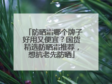 防晒霜哪个牌子好用又便宜？国货精选防晒霜推荐，想抗老先防晒