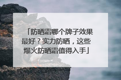 防晒霜哪个牌子效果最好？实力防晒，这些爆火防晒霜值得入手
