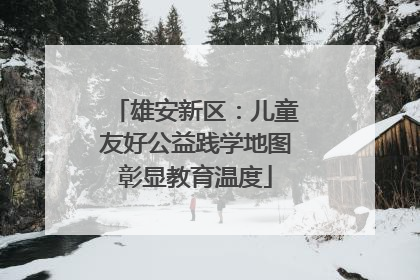 雄安新区：儿童友好公益践学地图彰显教育温度