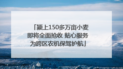 颍上150多万亩小麦即将全面抢收 贴心服务为跨区农机保驾护航