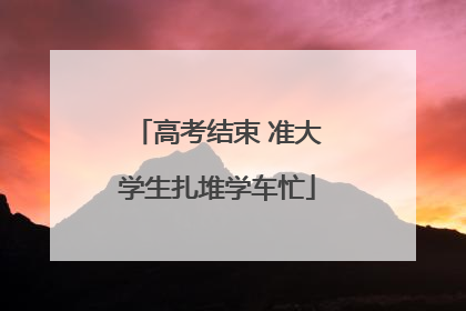 高考结束 准大学生扎堆学车忙