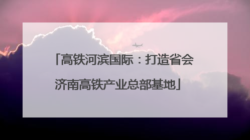 高铁河滨国际：打造省会济南高铁产业总部基地