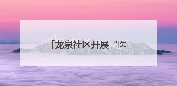 龙泉社区开展“医心暖寿 粽情安康”端午敬老活动