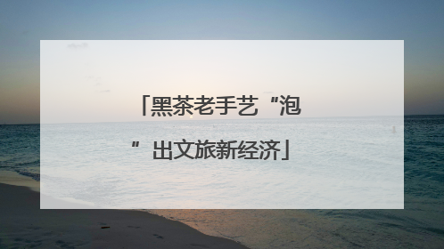 黑茶老手艺“泡”出文旅新经济