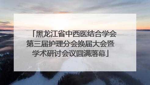 黑龙江省中西医结合学会第三届护理分会换届大会暨学术研讨会议圆满落幕