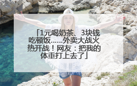 1元喝奶茶、3块钱吃顿饭……外卖大战火热开战！网友：把我的体重打上去了