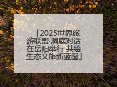 2025世界旅游联盟·洞庭对话在岳阳举行 共绘生态文旅新蓝图