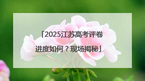 2025江苏高考评卷进度如何？现场揭秘