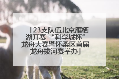 23支队伍北京雁栖湖开赛 “科学城杯”龙舟大赛暨怀柔区首届龙舟拔河赛举办