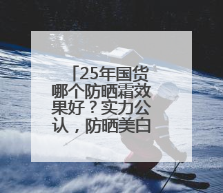25年国货哪个防晒霜效果好？实力公认，防晒美白两不误！