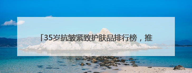 35岁抗皱紧致护肤品排行榜，推荐：松弛垮脸肌肤天菜水乳合集