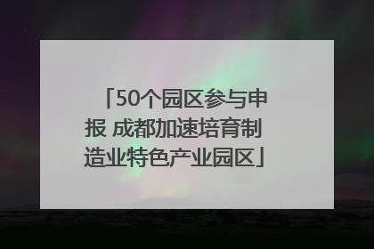 50个园区参与申报 成都加速培育制造业特色产业园区