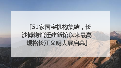 51家国宝机构集结，长沙博物馆迁建新馆以来最高规格长江文明大展启幕