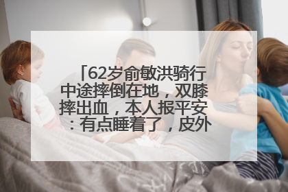 62岁俞敏洪骑行中途摔倒在地，双膝摔出血，本人报平安：有点睡着了，皮外伤，不用担心