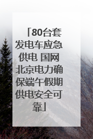 80台套发电车应急供电 国网北京电力确保端午假期供电安全可靠