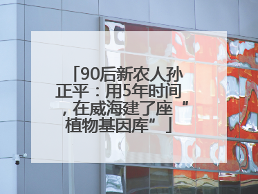 90后新农人孙正平：用5年时间，在威海建了座“植物基因库”