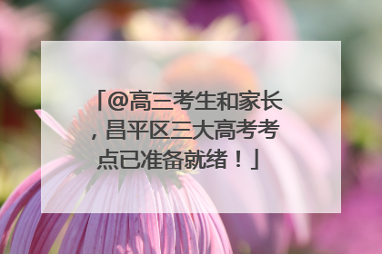 @高三考生和家长，昌平区三大高考考点已准备就绪！